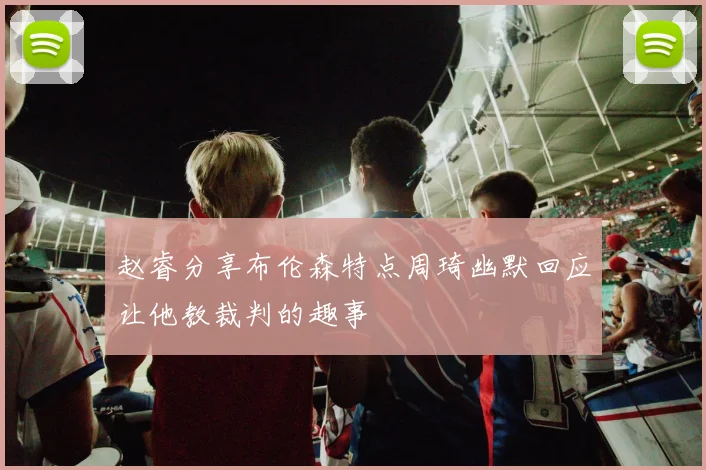 赵睿分享布伦森特点周琦幽默回应让他教裁判的趣事