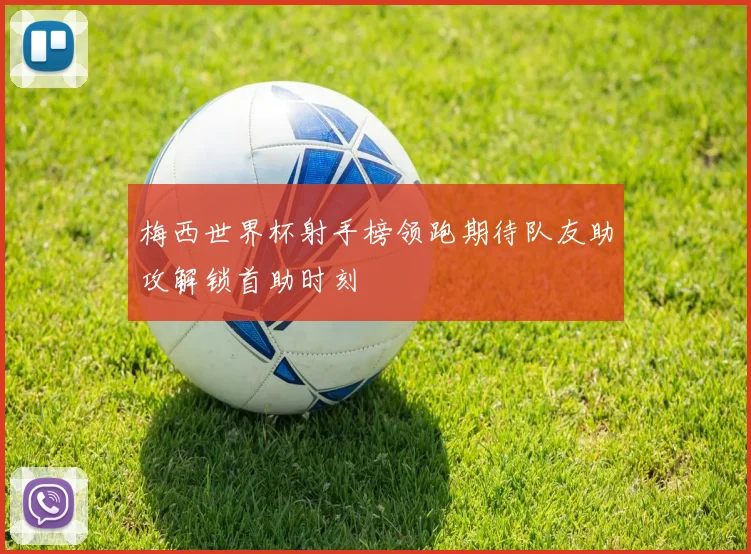 梅西世界杯射手榜领跑期待队友助攻解锁首助时刻