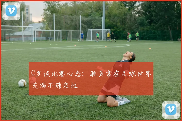 C罗谈比赛心态：胜负常在足球世界充满不确定性