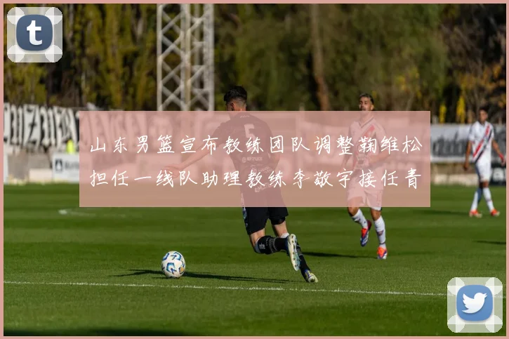 山东男篮宣布教练团队调整鞠维松担任一线队助理教练李敬宇接任青年队主教练