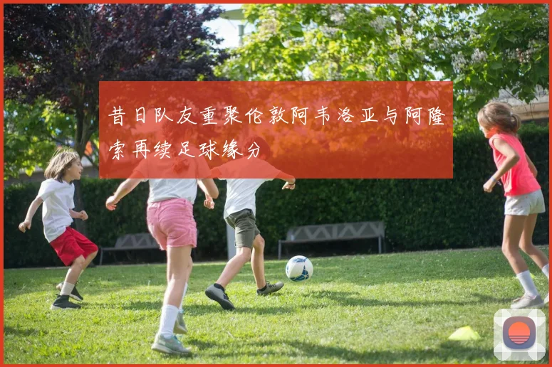 昔日队友重聚伦敦阿韦洛亚与阿隆索再续足球缘分