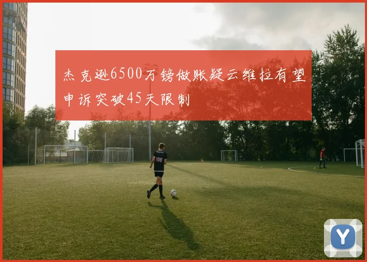 杰克逊6500万镑做账疑云维拉有望申诉突破45天限制
