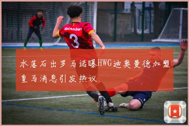 水落石出罗马诺曝HWG迪奥曼德加盟皇马消息引发热议