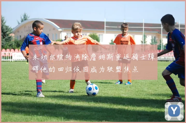 米切尔续约消除詹姆斯重返骑士障碍他的回归依旧成为联盟焦点