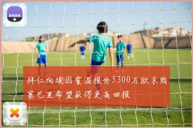 拜仁向埃因霍温报价5300万欧求购塞巴里希望获得更高回报