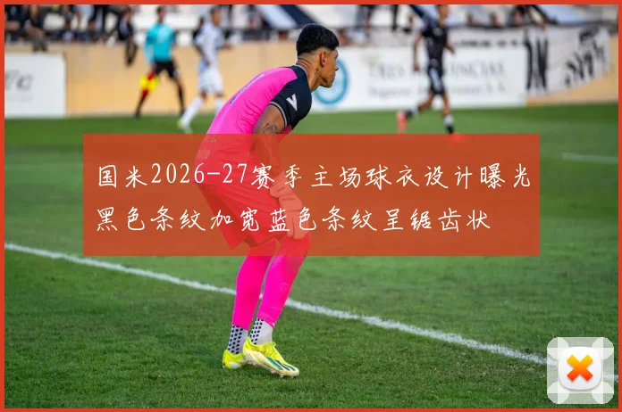 国米2026-27赛季主场球衣设计曝光黑色条纹加宽蓝色条纹呈锯齿状