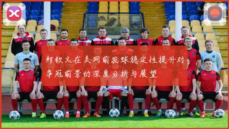 郑钦文在美网前发球稳定性提升对争冠前景的深度分析与展望