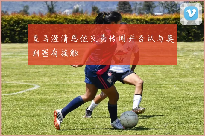 皇马澄清恩佐交易传闻并否认与奥利塞有接触