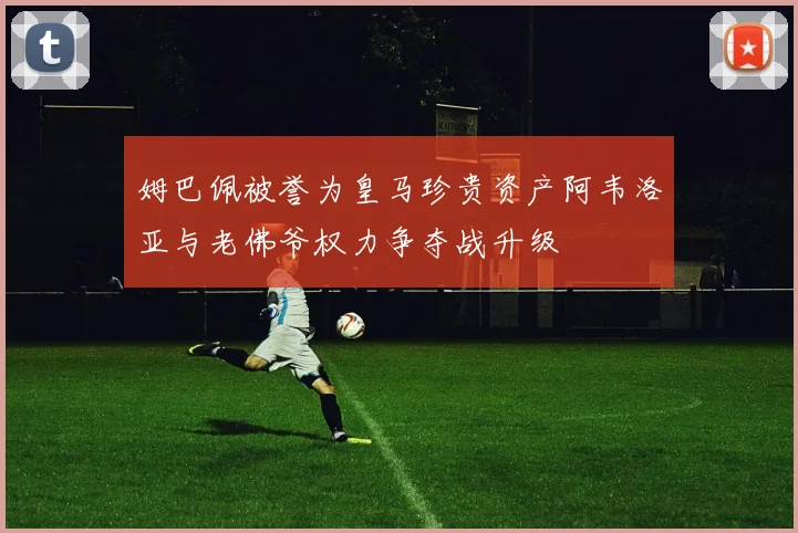 姆巴佩被誉为皇马珍贵资产阿韦洛亚与老佛爷权力争夺战升级