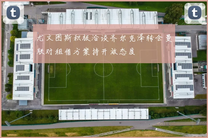 尤文图斯积极洽谈齐尔克泽转会曼联对租借方案持开放态度