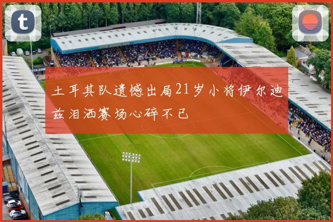 土耳其队遗憾出局21岁小将伊尔迪兹泪洒赛场心碎不已