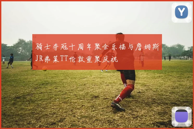 骑士夺冠十周年聚会乐福与詹姆斯JR弗莱TT伦敦重聚庆祝