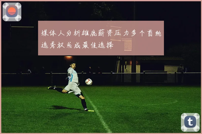 媒体人分析雄鹿薪资压力多个首轮选秀权或成最佳选择