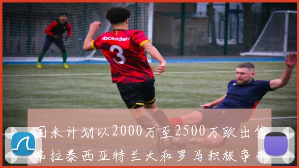国米计划以2000万至2500万欧出售弗拉泰西亚特兰大和罗马积极争夺