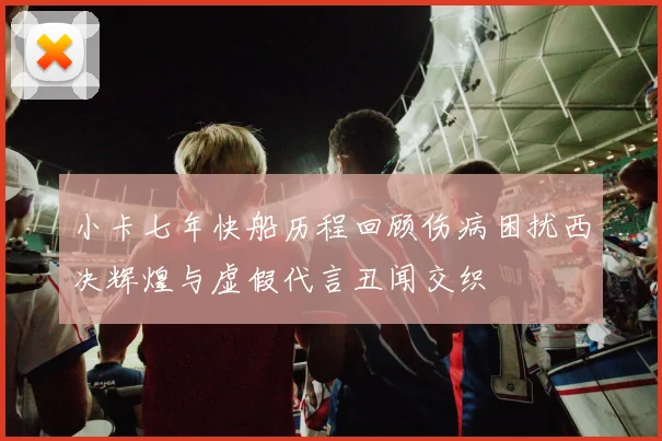 小卡七年快船历程回顾伤病困扰西决辉煌与虚假代言丑闻交织