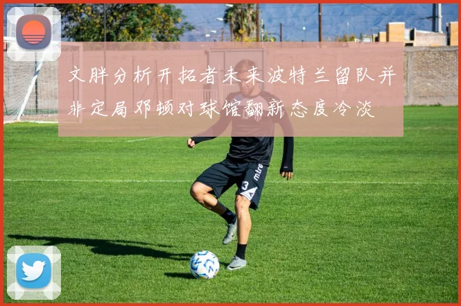 文胖分析开拓者未来波特兰留队并非定局邓顿对球馆翻新态度冷淡