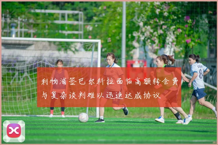 利物浦签巴尔科拉面临高额转会费与复杂谈判难以迅速达成协议