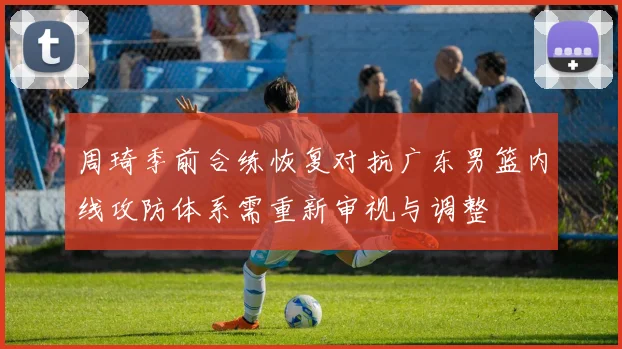 周琦季前合练恢复对抗广东男篮内线攻防体系需重新审视与调整
