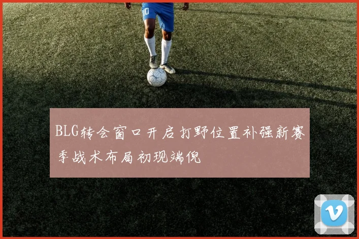 BLG转会窗口开启打野位置补强新赛季战术布局初现端倪