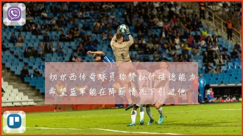 切尔西传奇球员称赞拉什福德能力希望蓝军能在降薪情况下引进他